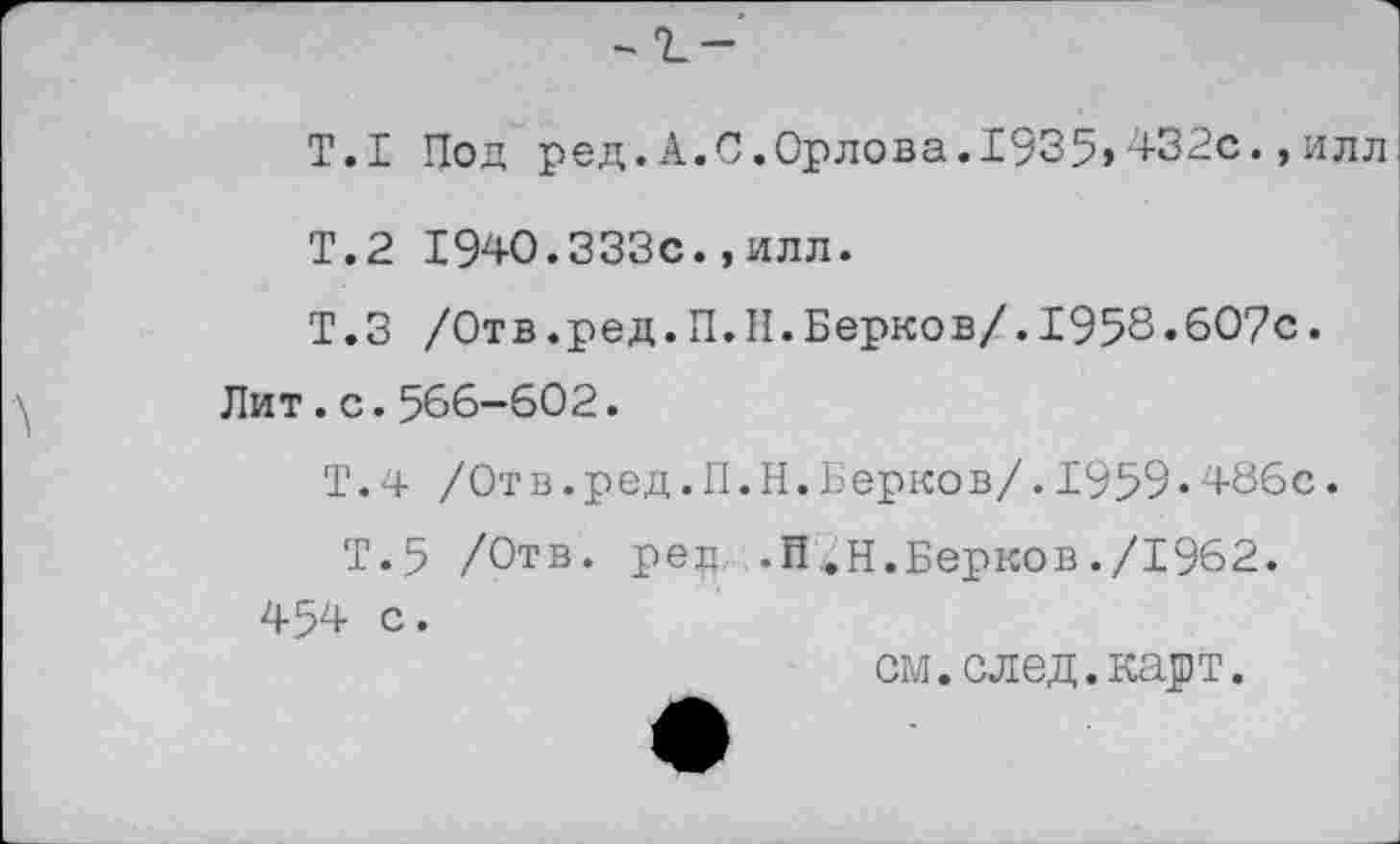 ﻿Т.1 Под ред.А. С.Орлова.1935»432с., илл
Т.2 1940.333с.,илл.
Т.З /Отв.ред.П.Н.Берков/.1958.607с.
Лит.с.566—602.
Т.4 /Отв.ред.П.Н.Берков/.1959•486с.
Т.5 /Отв. ред .П.Н.Берков./1962.
454 с.
см. след. карт.